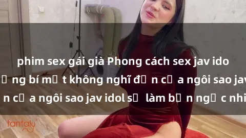 phim sex gái già Phong cách sex jav idol siêu hấp dẫn: Những bí mật không nghĩ đến của ngôi sao jav idol sẽ làm bạn ngạc nhiên!