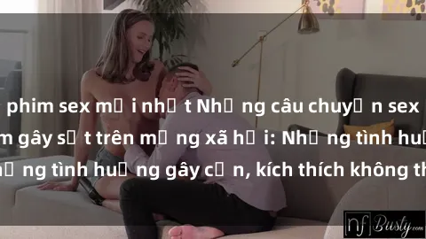 phim sex mới nhất Những câu chuyện sex sinh viên Việt Nam gây sốt trên mạng xã hội: Những tình huống gây cấn, kích thích không thể bỏ qua