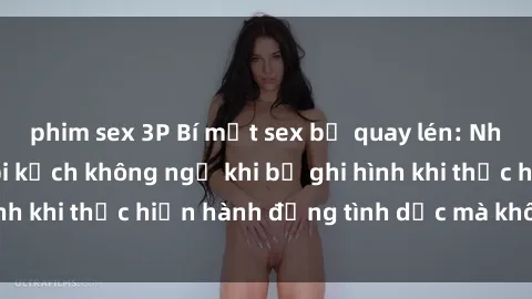 phim sex 3P Bí mật sex bị quay lén: Những hậu quả và bi kịch không ngờ khi bị ghi hình khi thực hiện hành động tình dục mà không biết.