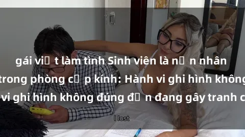 gái việt làm tình Sinh viên là nạn nhân của video quay lén trong phòng cấp kính: Hành vi ghi hình không đúng đắn đang gây tranh cãi lớn