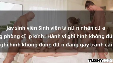 jav sinh viên Sinh viên là nạn nhân của video quay lén trong phòng cấp kính: Hành vi ghi hình không đúng đắn đang gây tranh cãi lớn