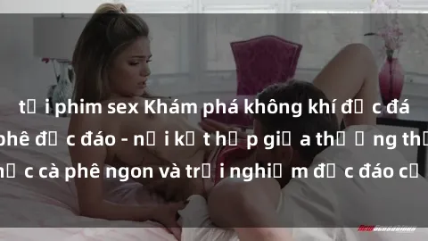 tải phim sex Khám phá không khí độc đáo tại sex quán cà phê độc đáo - nơi kết hợp giữa thưởng thức cà phê ngon và trải nghiệm độc đáo của không gian sex shop.