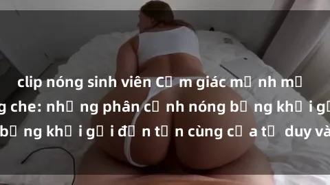 clip nóng sinh viên Cảm giác mạnh mẽ với sex BDSM không che: những phân cảnh nóng bỏng khơi gợi đến tận cùng của tư duy và cơ thể.