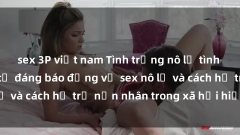 sex 3P việt nam Tình trạng nô lệ tình dục: Những thực tế đáng báo động về sex nô lệ và cách hỗ trợ nạn nhân trong xã hội hiện nay