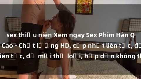 sex thiếu niên Xem ngay Sex Phim Hàn Quốc Vietsub Đỉnh Cao - Chất lượng HD, cập nhật liên tục, đủ mọi thể loại, hấp dẫn không thể bỏ qua!