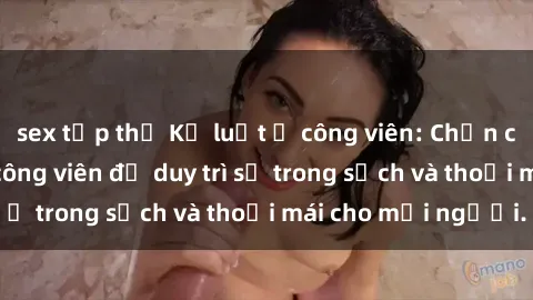 sex tập thể Kỷ luật ở công viên: Chấn chỉnh hành vi sex công viên để duy trì sự trong sạch và thoải mái cho mọi người.