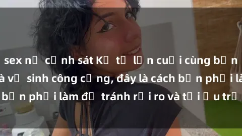 sex nữ cảnh sát Kể từ lần cuối cùng bạn thực hành sex nhà vệ sinh công cộng, đây là cách bạn phải làm để tránh rủi ro và tối ưu trải nghiệm.