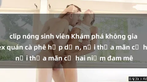 clip nóng sinh viên Khám phá không gian độc đáo tại sex quán cà phê hấp dẫn, nơi thỏa mãn cả hai niềm đam mê