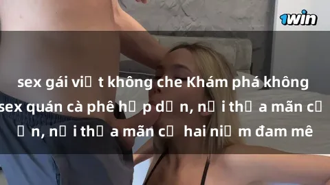 sex gái việt không che Khám phá không gian độc đáo tại sex quán cà phê hấp dẫn, nơi thỏa mãn cả hai niềm đam mê