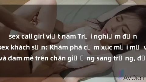 sex call girl việt nam Trải nghiệm đỉnh cao tình yêu tại sex khách sạn: Khám phá cảm xúc mới mẻ và đam mê trên chăn giường sang trọng, độc đáo, không giới hạn.
