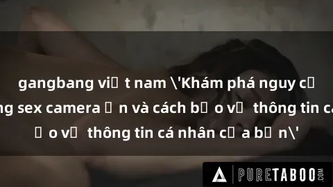 gangbang việt nam 'Khám phá nguy cơ của việc sử dụng sex camera ẩn và cách bảo vệ thông tin cá nhân của bạn'