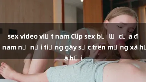 sex video việt nam Clip sex bị lộ của đôi nam nữ nổi tiếng gây sốc trên mạng xã hội
