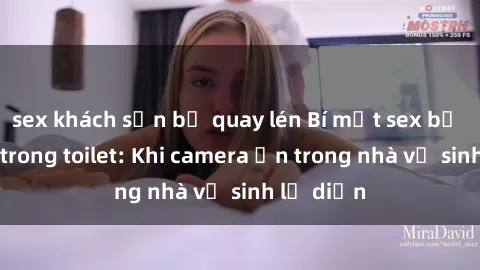 sex khách sạn bị quay lén Bí mật sex bị quay lén trong toilet: Khi camera ẩn trong nhà vệ sinh lộ diện