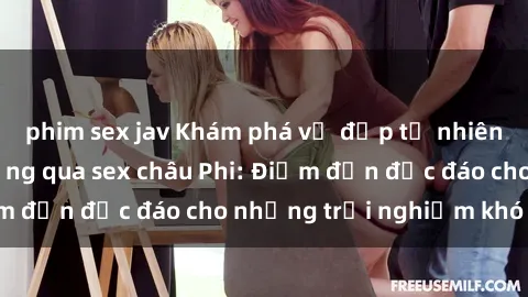 phim sex jav Khám phá vẻ đẹp tự nhiên và văn hóa đa dạng qua sex châu Phi: Điểm đến độc đáo cho những trải nghiệm khó quên