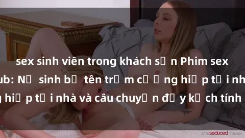 sex sinh viên trong khách sạn Phim sex cưỡng hiếp vietsub: Nữ sinh bị tên trộm cưỡng hiếp tại nhà và câu chuyện đầy kịch tính của vietsub