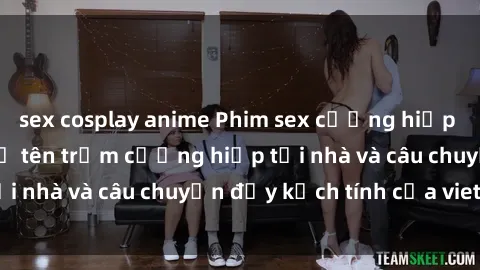 sex cosplay anime Phim sex cưỡng hiếp vietsub: Nữ sinh bị tên trộm cưỡng hiếp tại nhà và câu chuyện đầy kịch tính của vietsub