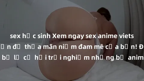 sex học sinh Xem ngay sex anime vietsub cực hot và hấp dẫn để thỏa mãn niềm đam mê của bạn! Đừng bỏ lỡ cơ hội trải nghiệm những bộ anime đỉnh cao chỉ có tại đây!