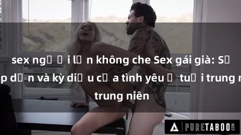 sex người lớn không che Sex gái già: Sự hấp dẫn và kỳ diệu của tình yêu ở tuổi trung niên