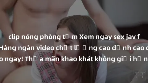 clip nóng phòng tắm Xem ngay sex jav full HD miễn phí - Hàng ngàn video chất lượng cao đỉnh cao chỉ cần click vào ngay! Thỏa mãn khao khát không giới hạn, đón chờ những trải nghiệm mới lạ!
