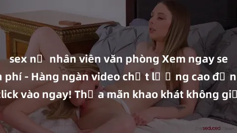 sex nữ nhân viên văn phòng Xem ngay sex jav full HD miễn phí - Hàng ngàn video chất lượng cao đỉnh cao chỉ cần click vào ngay! Thỏa mãn khao khát không giới hạn, đón chờ những trải nghiệm mới lạ!