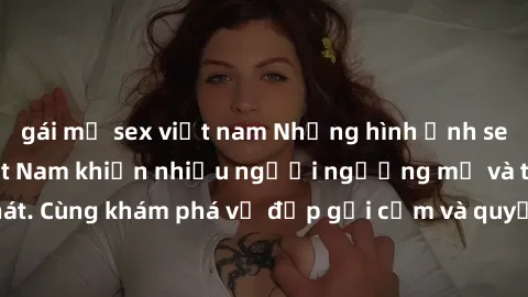gái mỹ sex việt nam Những hình ảnh sex gái sinh viên Việt Nam khiến nhiều người ngưỡng mộ và thèm khát. Cùng khám phá vẻ đẹp gợi cảm và quyến rũ của những cô gái trẻ này.