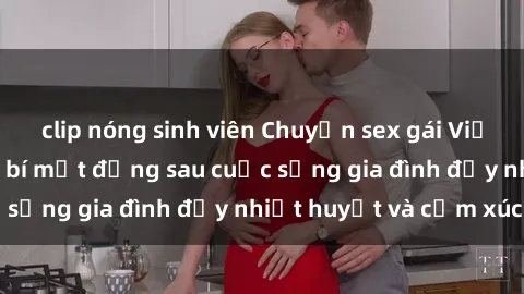 clip nóng sinh viên Chuyện sex gái Việt có chồng: Những bí mật đằng sau cuộc sống gia đình đầy nhiệt huyết và cảm xúc