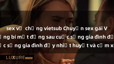 sex vợ chồng vietsub Chuyện sex gái Việt có chồng: Những bí mật đằng sau cuộc sống gia đình đầy nhiệt huyết và cảm xúc