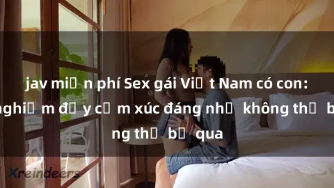 jav miễn phí Sex gái Việt Nam có con: Trải nghiệm đầy cảm xúc đáng nhớ không thể bỏ qua
