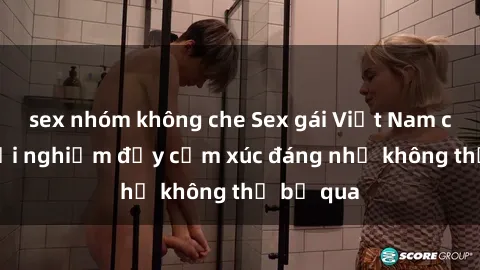 sex nhóm không che Sex gái Việt Nam có con: Trải nghiệm đầy cảm xúc đáng nhớ không thể bỏ qua