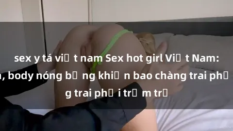 sex y tá việt nam Sex hot girl Việt Nam: Mặt xinh, body nóng bỏng khiến bao chàng trai phải trầm trồ