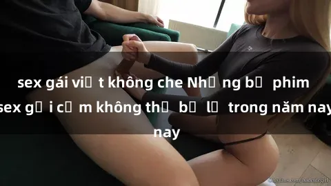 sex gái việt không che Những bộ phim sex gợi cảm không thể bỏ lỡ trong năm nay