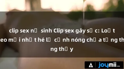 clip sex nữ sinh Clip sex gây sốc: Loạt video mới nhất hé lộ cảnh nóng chưa từng thấy