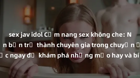 sex jav idol Cẩm nang sex không che: Những bí quyết khiến bạn trở thành chuyên gia trong chuyện ấy! Đọc ngay để khám phá những mẹo hay và bí quyết tình dục không che.