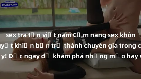 sex tra tấn việt nam Cẩm nang sex không che: Những bí quyết khiến bạn trở thành chuyên gia trong chuyện ấy! Đọc ngay để khám phá những mẹo hay và bí quyết tình dục không che.