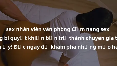 sex nhân viên văn phòng Cẩm nang sex không che: Những bí quyết khiến bạn trở thành chuyên gia trong chuyện ấy! Đọc ngay để khám phá những mẹo hay và bí quyết tình dục không che.