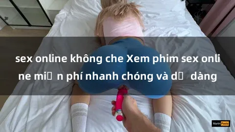 sex online không che Xem phim sex online miễn phí nhanh chóng và dễ dàng