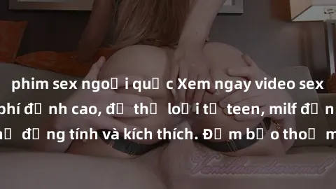 phim sex ngoại quốc Xem ngay video sex không che miễn phí đỉnh cao, đủ thể loại từ teen, milf đến các cảnh quan hệ đồng tính và kích thích. Đảm bảo thoả mãn mọi khả năng kích thích của bạn!