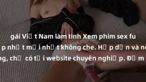 gái Việt Nam làm tình Xem phim sex full HD đỉnh cao, cập nhật mới nhất không che. Hấp dẫn và nóng bỏng, chỉ có tại website chuyên nghiệp. Đảm bảo sẽ khiến bạn mãn nhãn!