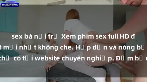 sex bà nội trợ Xem phim sex full HD đỉnh cao, cập nhật mới nhất không che. Hấp dẫn và nóng bỏng, chỉ có tại website chuyên nghiệp. Đảm bảo sẽ khiến bạn mãn nhãn!