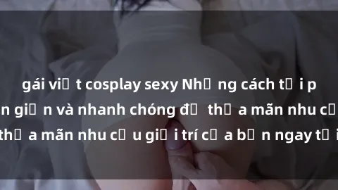 gái việt cosplay sexy Những cách tải phim sex về máy đơn giản và nhanh chóng để thỏa mãn nhu cầu giải trí của bạn ngay tại nhà