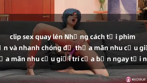 clip sex quay lén Những cách t