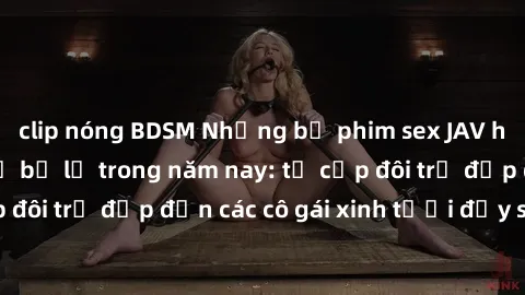 clip nóng BDSM Những bộ phim sex JAV hot nhất không thể bỏ lỡ trong năm nay: từ cặp đôi trẻ đẹp đến các cô gái xinh tươi đầy sức hút.