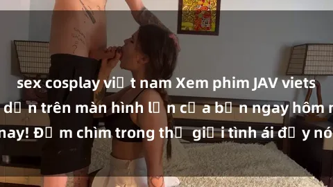 sex cosplay việt nam Xem phim JAV vietsub mới nhất và hấp dẫn trên màn hình lớn của bạn ngay hôm nay! Đắm chìm trong thế giới tình ái đầy nóng bỏng và kích thích.