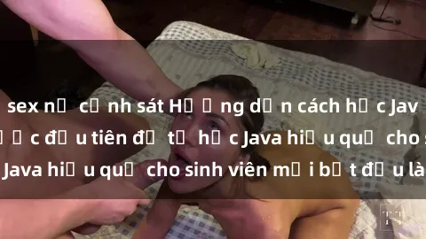 sex nữ cảnh sát Hướng dẫn cách học Java cho sinh viên: Bước đầu tiên để tự học Java hiệu quả cho sinh viên mới bắt đầu là gì?