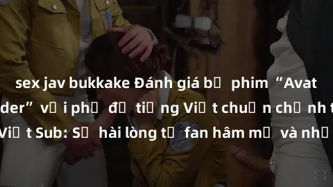 sex jav bukkake Đánh giá bộ phim “Avatar: The Last Airbender” với phụ đề tiếng Việt chuẩn chỉnh từ nhóm Jav Việt Sub: Sự hài lòng từ fan hâm mộ và những điểm đáng chú ý trong bộ phim.