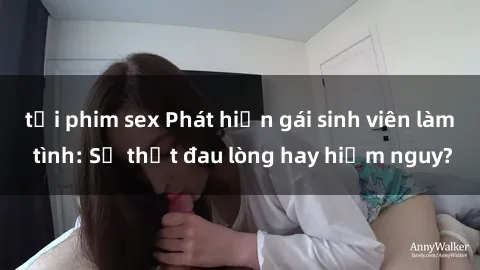 tải phim sex Phát hiện gái sinh viên làm tình: Sự thật đau lòng hay hiểm nguy?