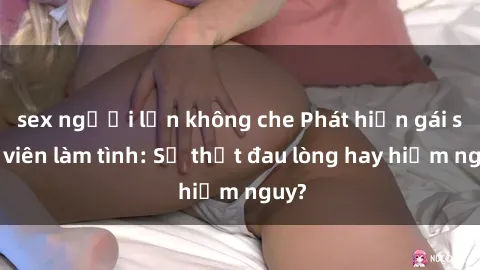 sex người lớn không che Phát hiện gái sinh viên làm tình: Sự thật đau lòng hay hiểm nguy?