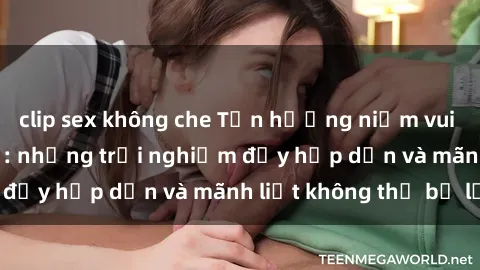 clip sex không che Tận hưởng niềm vui của sex với gái trẻ: những trải nghiệm đầy hấp dẫn và mãnh liệt không thể bỏ lỡ