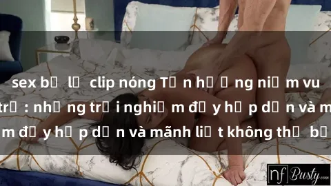 sex bị lộ clip nóng Tận hưởng niềm vui của sex với gái trẻ: những trải nghiệm đầy hấp dẫn và mãnh liệt không thể bỏ lỡ
