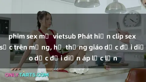 phim sex mỹ vietsub Phát hiện clip sex nữ sinh gây sốc trên mạng, hệ thống giáo dục đối diện áp lực lớn